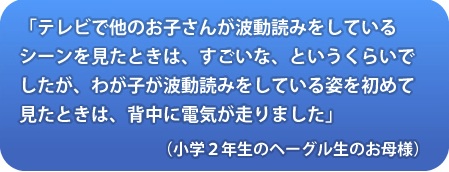 
「テレビで他のお子さんが波動読みをしているシーンを見たときは、すごいな、というくらいでしたが、わが子が波動読みをしている姿を初めて見たときは、背中に電気が走りました」（小学2年生のヘーグル生の生のお母さん）