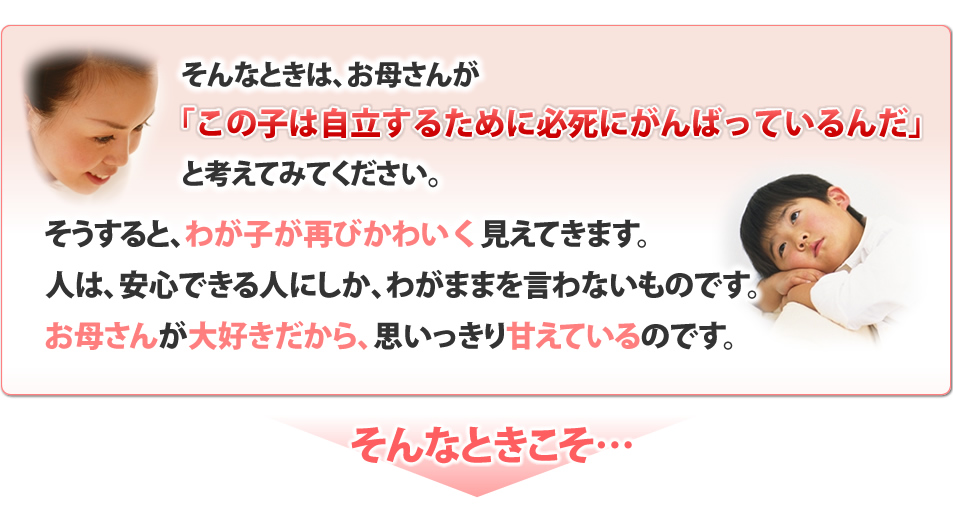 そんなときは、お母さんが「この子は自立するために必死にがんばっているんだ」と考えてみてください。そうすると、わが子が再びかわいく見えて来ます。人は、安心できる人にしか、わがままを言わないものです。お母さんが大好きだから、思いっきり甘えているのです。そんなときこそ・・・