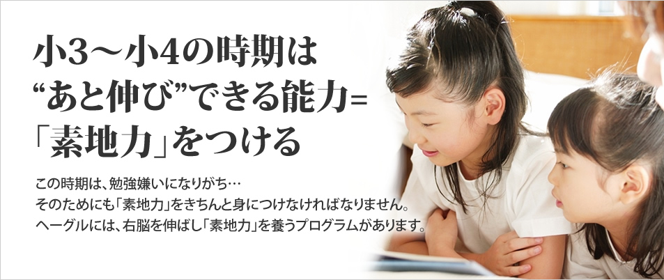 小3~小4の時期は、あと伸びできる能力「素地力」をつける　この時期は、勉強嫌いになりがち・・・そのためにも「素地力」をきちんと身につけなければなりません。ヘーグルには、右脳を伸ばし「素地力」養うプログラムがあります。