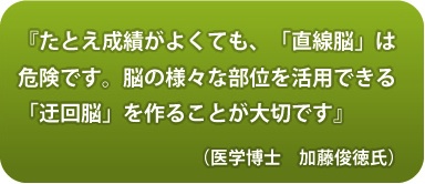 『たとえ成績がよく
ても、「直線脳」は危険です。脳の様々な部位を活用でき
る「迂回脳」を作ることが大切です』