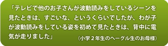 
「テレビで他のお子さんが波動読みをしているシーンを見たときは、すごいな、というくらいでしたが、わが子が波動読みをしている姿を初めて見たときは、背中に電気が走りました」（小学2年生のヘーグル生の生のお母さん）